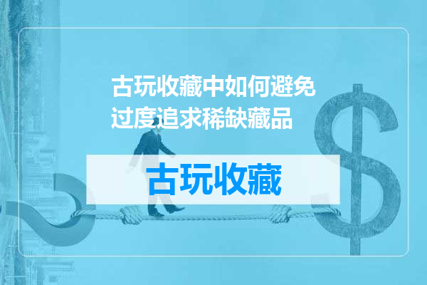 古玩收藏中如何避免过度追求稀缺藏品