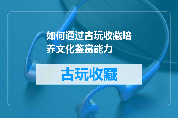 如何通过古玩收藏培养文化鉴赏能力