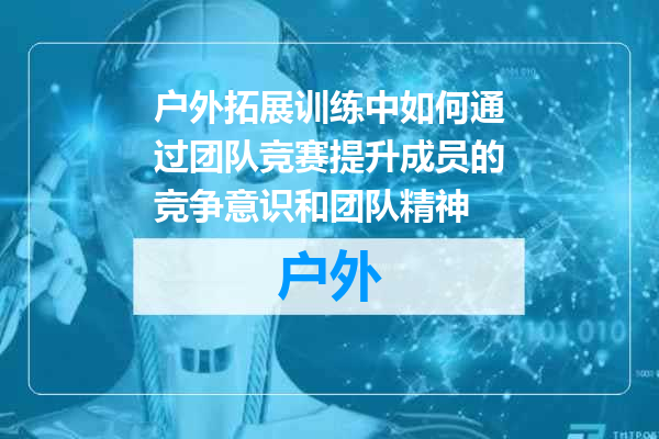 户外拓展训练中如何通过团队竞赛提升成员的竞争意识和团队精神