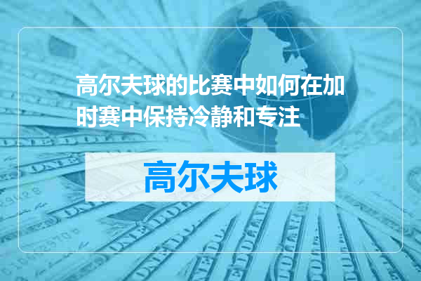 高尔夫球的比赛中如何在加时赛中保持冷静和专注