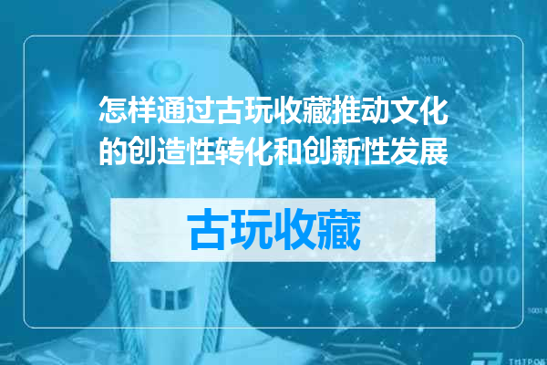 怎样通过古玩收藏推动文化的创造性转化和创新性发展
