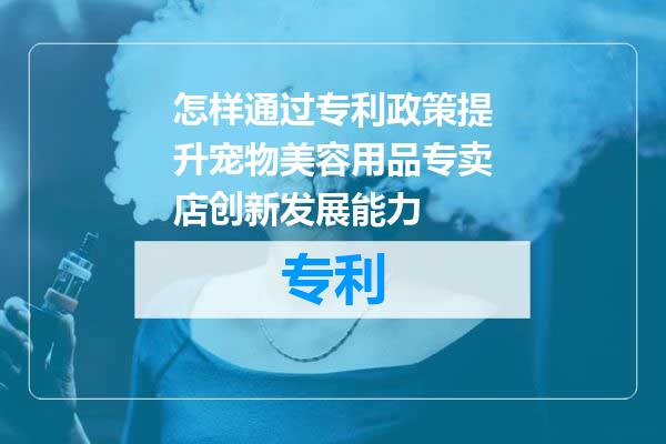 怎样通过专利政策提升宠物美容用品专卖店创新发展能力