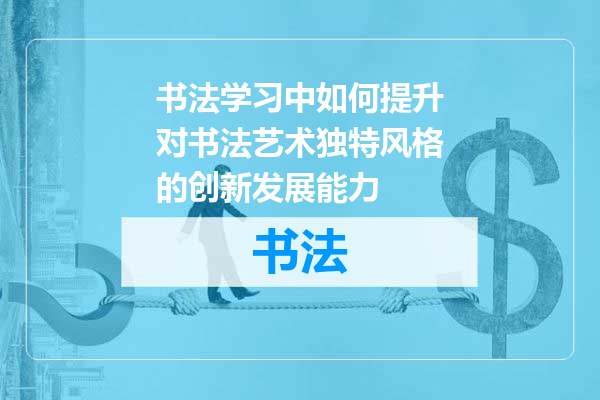书法学习中如何提升对书法艺术独特风格的创新发展能力