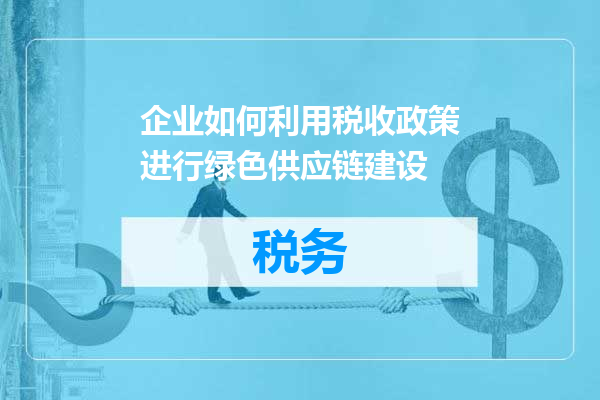 企业如何利用税收政策进行绿色供应链建设