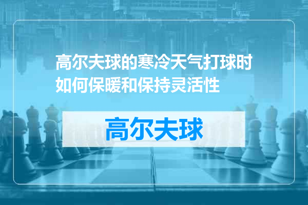 高尔夫球的寒冷天气打球时如何保暖和保持灵活性