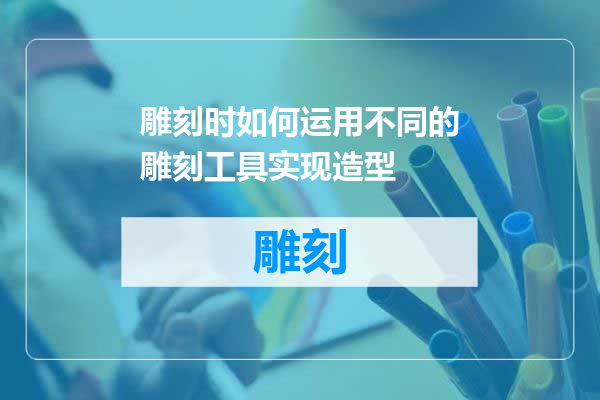 雕刻时如何运用不同的雕刻工具实现造型