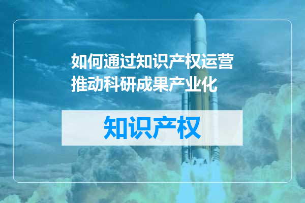 如何通过知识产权运营推动科研成果产业化