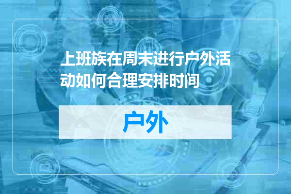 上班族在周末进行户外活动如何合理安排时间