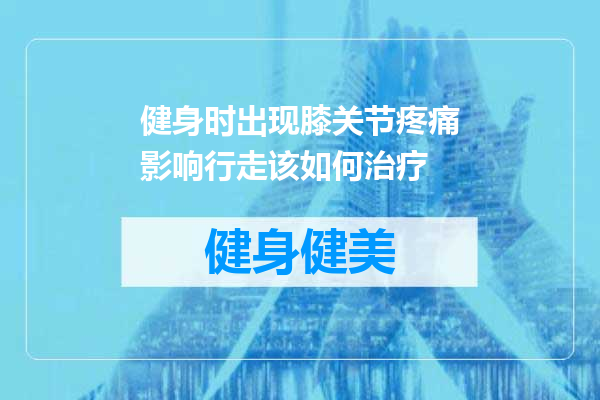 健身时出现膝关节疼痛影响行走该如何治疗