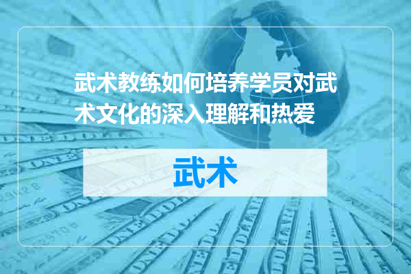 武术教练如何培养学员对武术文化的深入理解和热爱