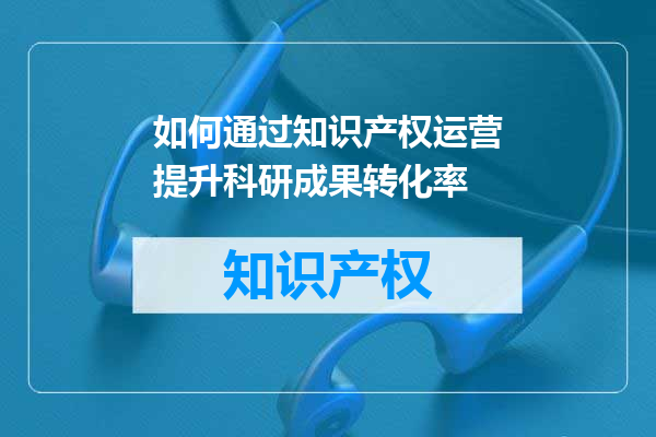 如何通过知识产权运营提升科研成果转化率
