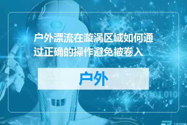 户外漂流在漩涡区域如何通过正确的操作避免被卷入