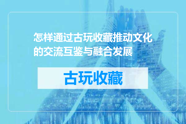 怎样通过古玩收藏推动文化的交流互鉴与融合发展