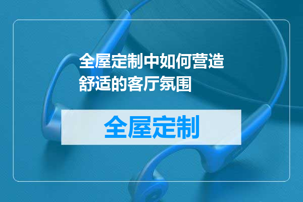 全屋定制中如何营造舒适的客厅氛围