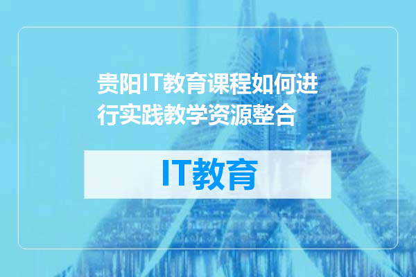贵阳IT教育课程如何进行实践教学资源整合