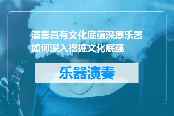 演奏具有文化底蕴深厚乐器如何深入挖掘文化底蕴