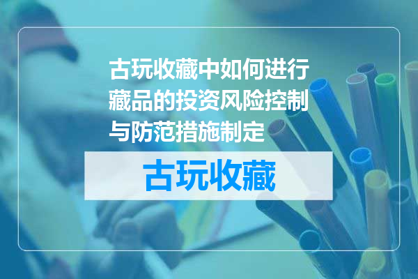 古玩收藏中如何进行藏品的投资风险控制与防范措施制定