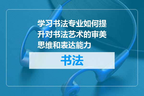 学习书法专业如何提升对书法艺术的审美思维和表达能力