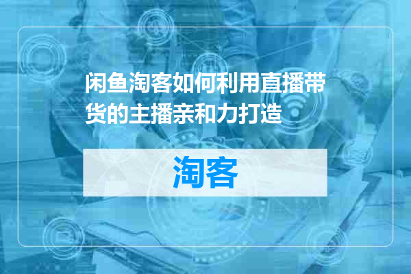 闲鱼淘客如何利用直播带货的主播亲和力打造