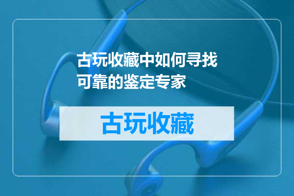 古玩收藏中如何寻找可靠的鉴定专家