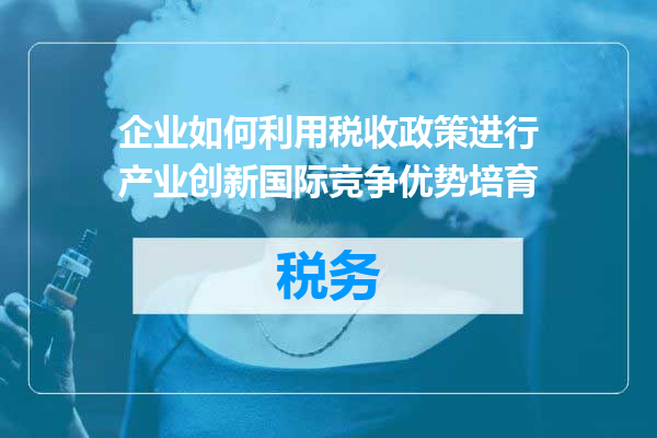 企业如何利用税收政策进行产业创新国际竞争优势培育