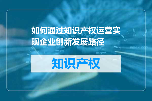 如何通过知识产权运营实现企业创新发展路径