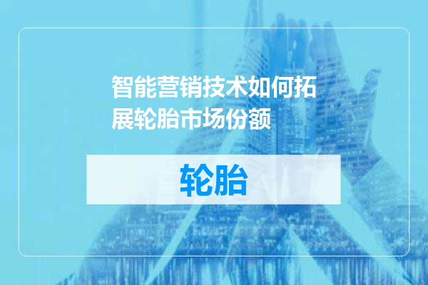 智能营销技术如何拓展轮胎市场份额