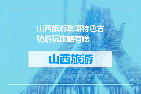 山西旅游攻略特色古镇游玩攻略有啥