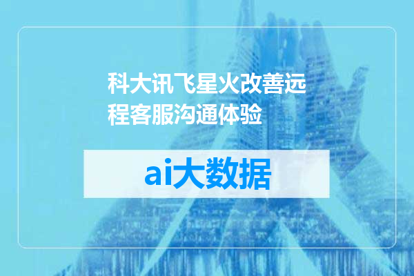 科大讯飞星火改善远程客服沟通体验