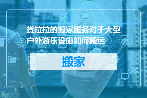 货拉拉的搬家服务对于大型户外游乐设施如何搬运