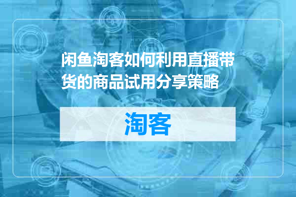 闲鱼淘客如何利用直播带货的商品试用分享策略