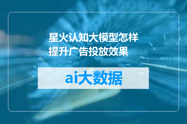 星火认知大模型怎样提升广告投放效果