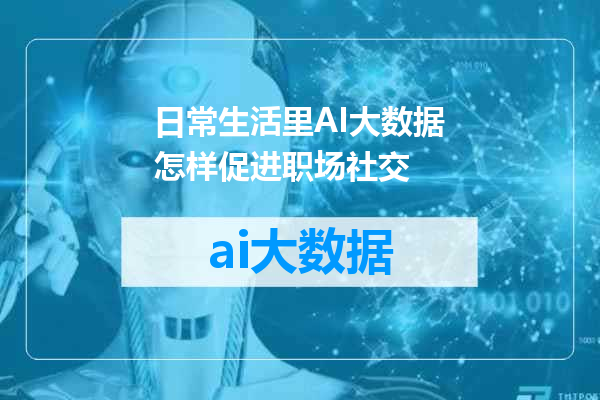 日常生活里AI大数据怎样促进职场社交