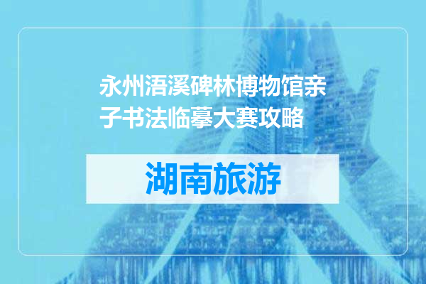 永州浯溪碑林博物馆亲子书法临摹大赛攻略