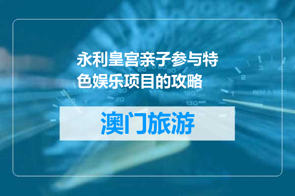 永利皇宫亲子参与特色娱乐项目的攻略