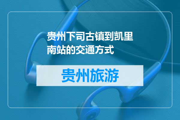 贵州下司古镇到凯里南站的交通方式