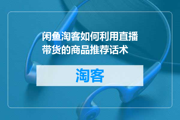 闲鱼淘客如何利用直播带货的商品推荐话术