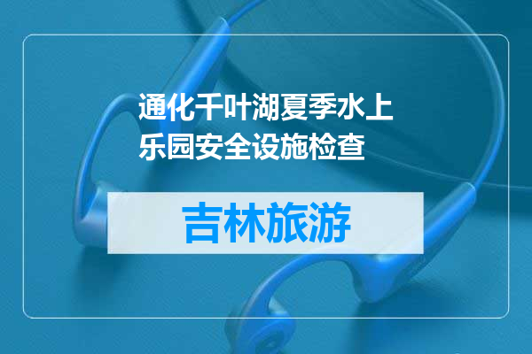 通化千叶湖夏季水上乐园安全设施检查