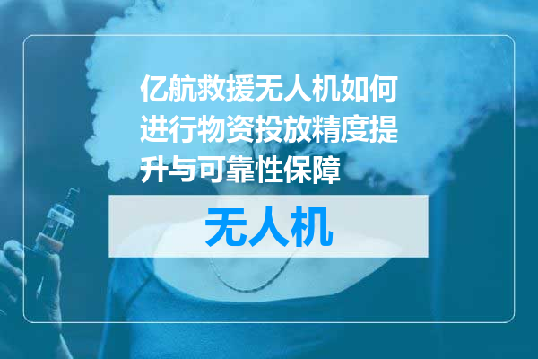 亿航救援无人机如何进行物资投放精度提升与可靠性保障