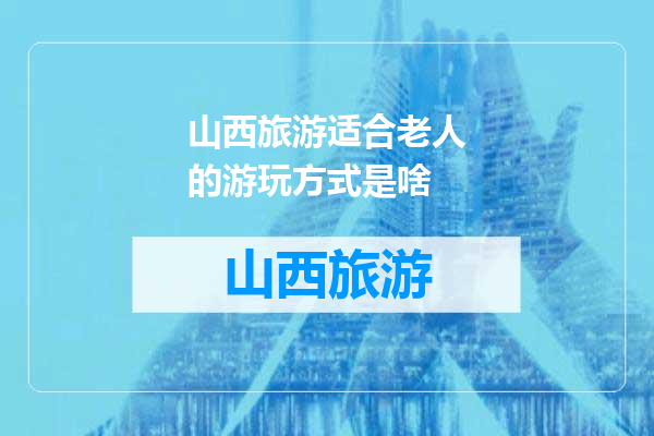 山西旅游适合老人的游玩方式是啥