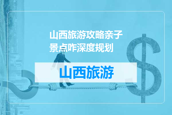 山西旅游攻略亲子景点咋深度规划