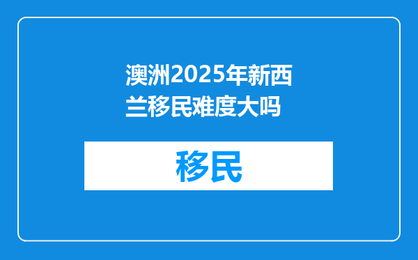 澳洲2025年新西兰移民难度大吗