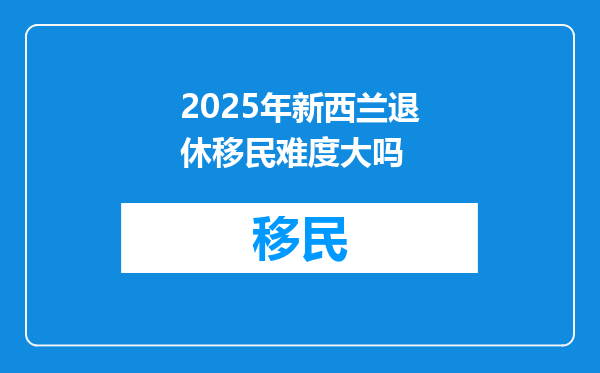 2025年新西兰退休移民难度大吗