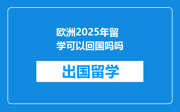 欧洲2025年留学可以回国吗吗