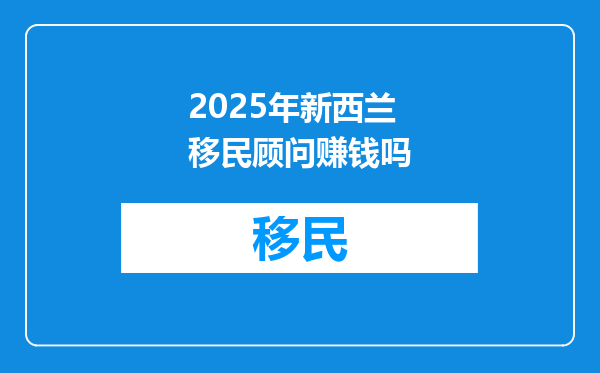 2025年新西兰移民顾问赚钱吗