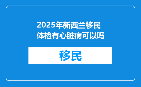 2025年新西兰移民体检有心脏病可以吗