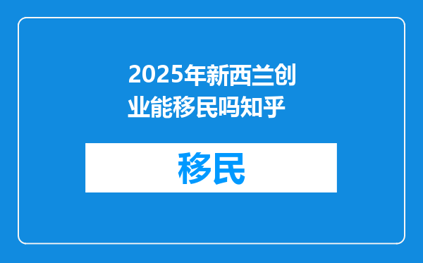 2025年新西兰创业能移民吗知乎