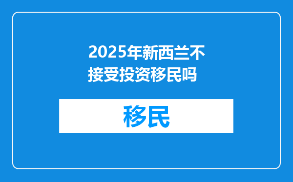 2025年新西兰不接受投资移民吗