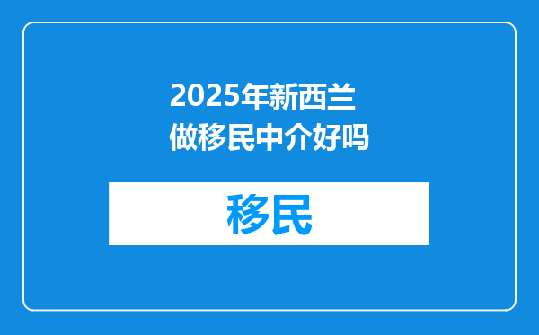 2025年新西兰做移民中介好吗