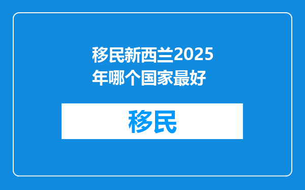 移民新西兰2025年哪个国家最好